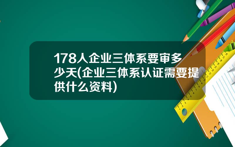 178人企业三体系要审多少天(企业三体系认证需要提供什么资料)