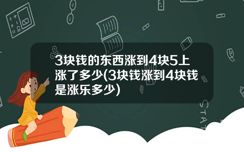 3块钱的东西涨到4块5上涨了多少(3块钱涨到4块钱是涨乐多少)