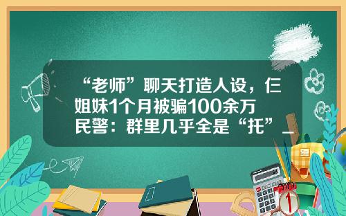 “老师”聊天打造人设，仨姐妹1个月被骗100余万 民警：群里几乎全是“托”_1