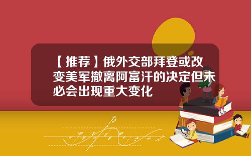 【推荐】俄外交部拜登或改变美军撤离阿富汗的决定但未必会出现重大变化