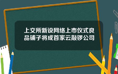 上交所新设网络上市仪式良品铺子将成首家云敲锣公司