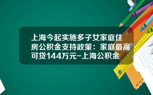 上海今起实施多子女家庭住房公积金支持政策：家庭最高可贷144万元-上海公积金可以贷款多少