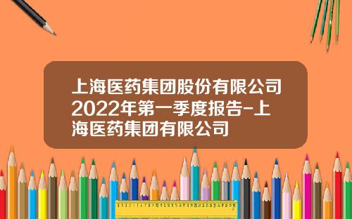 上海医药集团股份有限公司2022年第一季度报告-上海医药集团有限公司