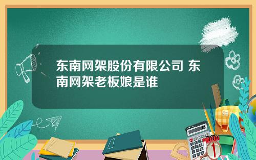 东南网架股份有限公司 东南网架老板娘是谁