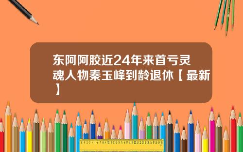 东阿阿胶近24年来首亏灵魂人物秦玉峰到龄退休【最新】