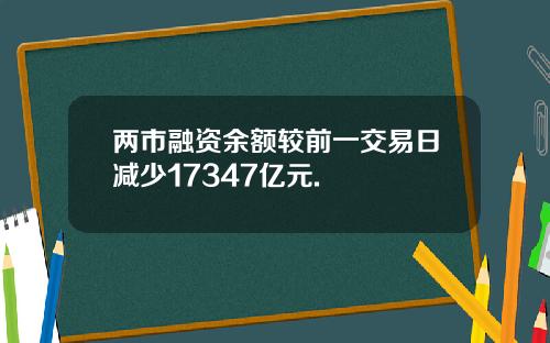 两市融资余额较前一交易日减少17347亿元.