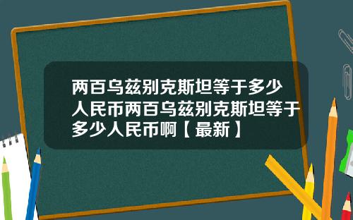 两百乌兹别克斯坦等于多少人民币两百乌兹别克斯坦等于多少人民币啊【最新】