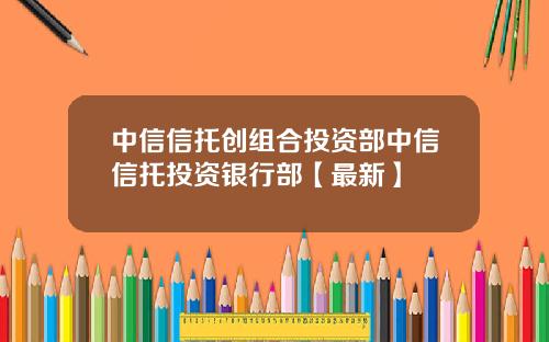 中信信托创组合投资部中信信托投资银行部【最新】