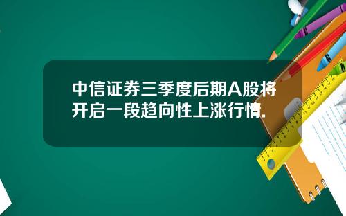 中信证券三季度后期A股将开启一段趋向性上涨行情.