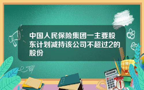 中国人民保险集团一主要股东计划减持该公司不超过2的股份