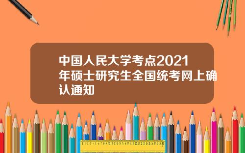 中国人民大学考点2021年硕士研究生全国统考网上确认通知