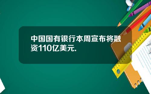 中国国有银行本周宣布将融资110亿美元.