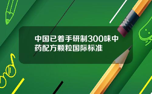 中国已着手研制300味中药配方颗粒国际标准