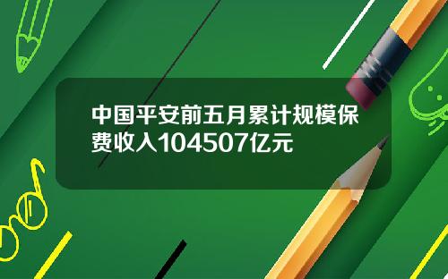 中国平安前五月累计规模保费收入104507亿元