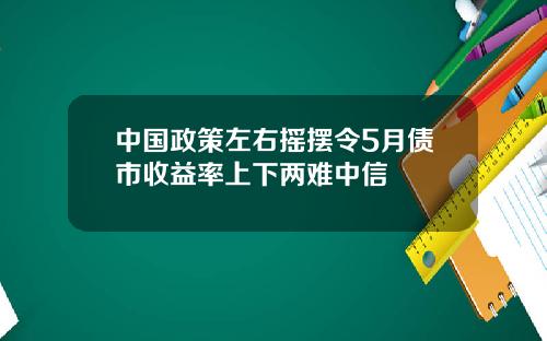 中国政策左右摇摆令5月债市收益率上下两难中信