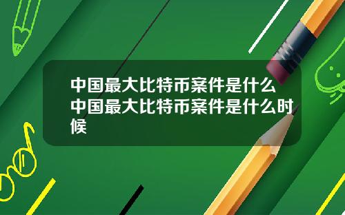 中国最大比特币案件是什么中国最大比特币案件是什么时候