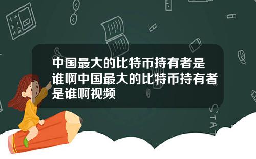 中国最大的比特币持有者是谁啊中国最大的比特币持有者是谁啊视频