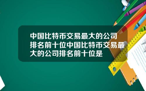 中国比特币交易最大的公司排名前十位中国比特币交易最大的公司排名前十位是