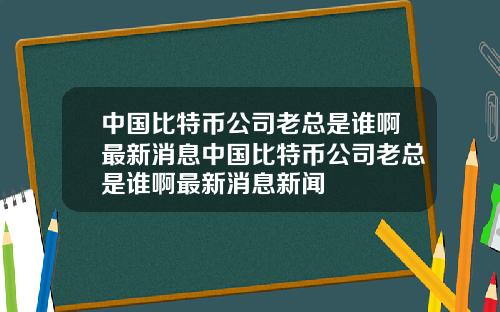 中国比特币公司老总是谁啊最新消息中国比特币公司老总是谁啊最新消息新闻