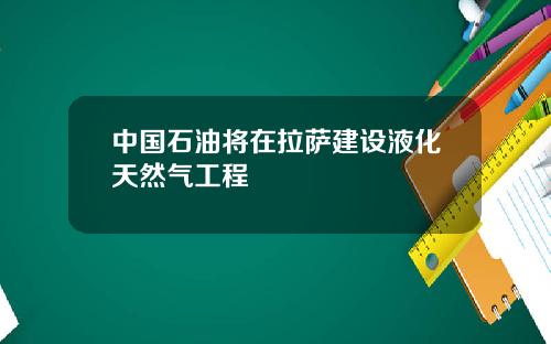 中国石油将在拉萨建设液化天然气工程