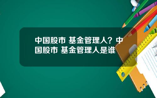 中国股市 基金管理人？中国股市 基金管理人是谁