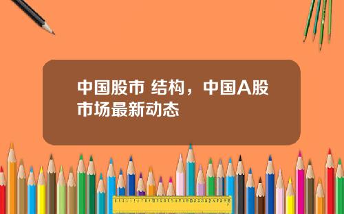 中国股市 结构，中国A股市场最新动态