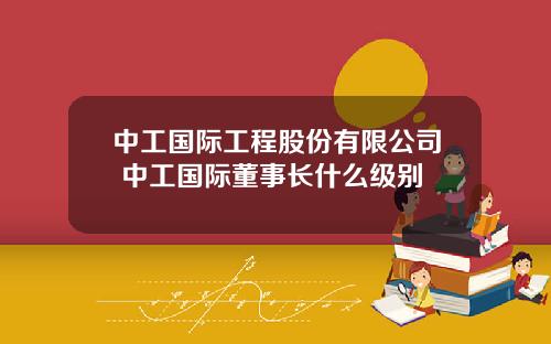 中工国际工程股份有限公司 中工国际董事长什么级别