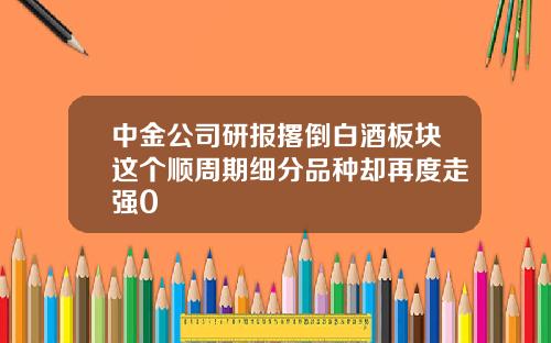 中金公司研报撂倒白酒板块这个顺周期细分品种却再度走强0