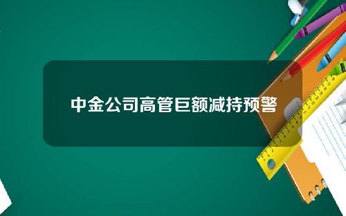 中金公司高管巨额减持预警