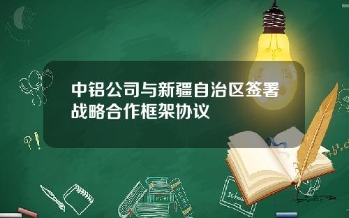 中铝公司与新疆自治区签署战略合作框架协议