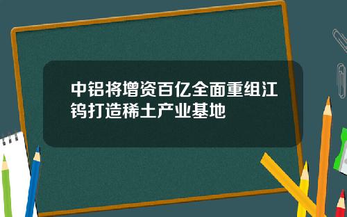 中铝将增资百亿全面重组江钨打造稀土产业基地