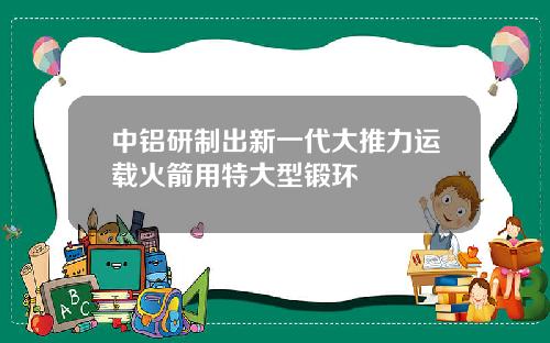 中铝研制出新一代大推力运载火箭用特大型锻环