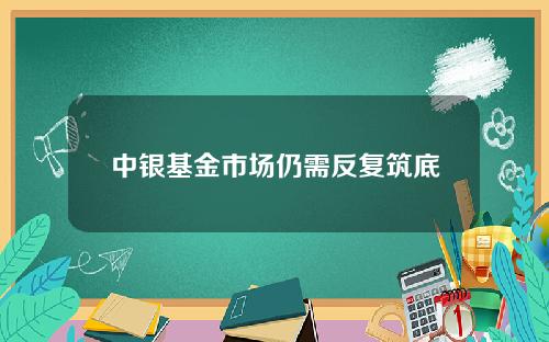 中银基金市场仍需反复筑底