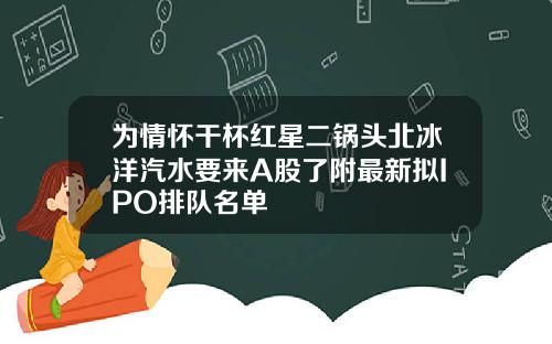 为情怀干杯红星二锅头北冰洋汽水要来A股了附最新拟IPO排队名单