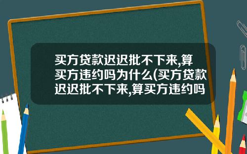 买方贷款迟迟批不下来,算买方违约吗为什么(买方贷款迟迟批不下来,算买方违约吗怎么办)_1