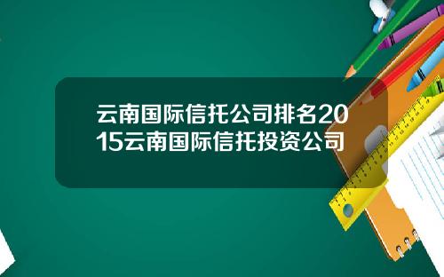 云南国际信托公司排名2015云南国际信托投资公司