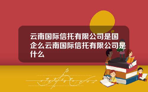 云南国际信托有限公司是国企么云南国际信托有限公司是什么