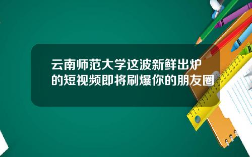 云南师范大学这波新鲜出炉的短视频即将刷爆你的朋友圈