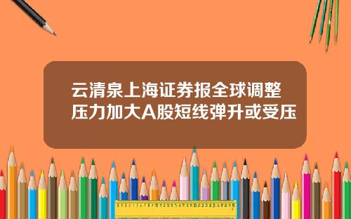 云清泉上海证券报全球调整压力加大A股短线弹升或受压