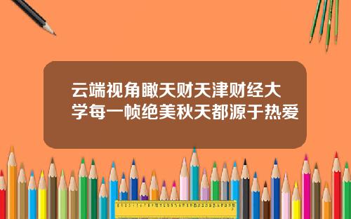 云端视角瞰天财天津财经大学每一帧绝美秋天都源于热爱