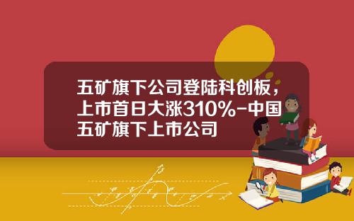 五矿旗下公司登陆科创板，上市首日大涨310%-中国五矿旗下上市公司