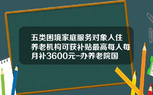 五类困境家庭服务对象入住养老机构可获补贴最高每人每月补3600元-办养老院国家补贴多少钱