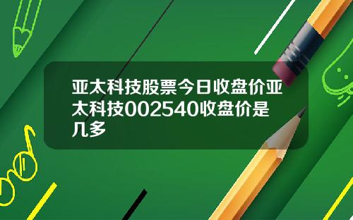 亚太科技股票今日收盘价亚太科技002540收盘价是几多