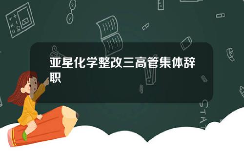 亚星化学整改三高管集体辞职