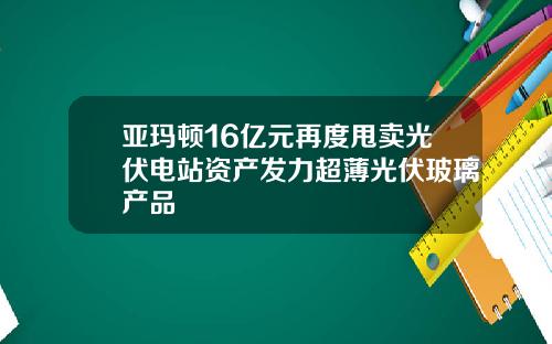 亚玛顿16亿元再度甩卖光伏电站资产发力超薄光伏玻璃产品