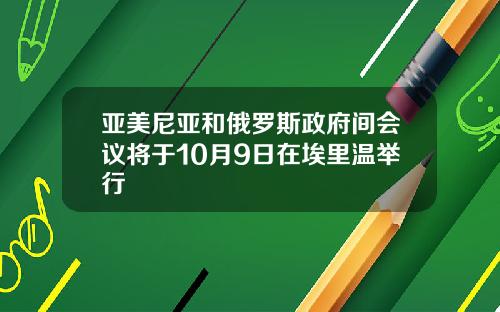 亚美尼亚和俄罗斯政府间会议将于10月9日在埃里温举行