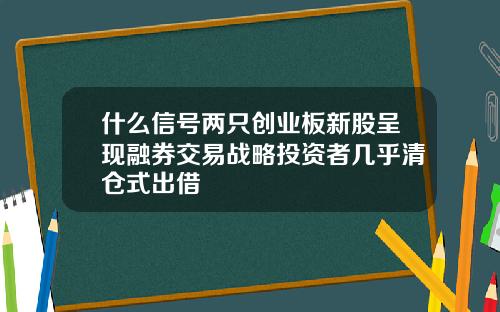 什么信号两只创业板新股呈现融券交易战略投资者几乎清仓式出借