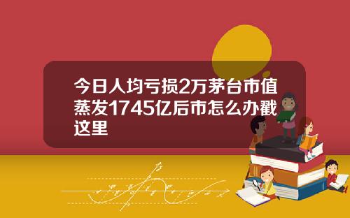 今日人均亏损2万茅台市值蒸发1745亿后市怎么办戳这里