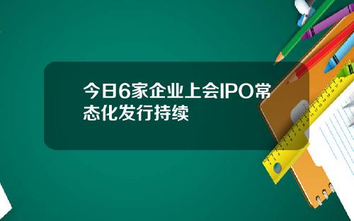 今日6家企业上会IPO常态化发行持续