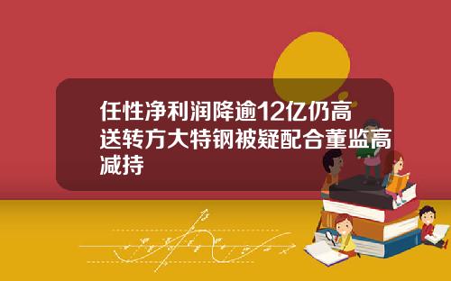 任性净利润降逾12亿仍高送转方大特钢被疑配合董监高减持